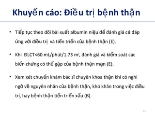 Khuy n cáo: Đi u tr b nh th nế ề ị ệ ậ
• Ti p t c theo dõi bài xu t albumin ni u đ đánh giá c đápế ụ ấ ệ ể ả
ng v i đi u tr và ti n tri n c a b nh th n (E).ứ ớ ề ị ế ể ủ ệ ậ
• Khi ĐLCT<60 mL/phút/1.73 m2
, đánh giá và ki m soát cácể
bi n ch ng có th g p c a b nh th n m n (E).ế ứ ể ặ ủ ệ ậ ạ
• Xem xét chuy n khám bác sĩ chuyên khoa th n khi có nghiể ậ
ng v nguyên nhân c a b nh th n, khó khăn trong vi c đi uờ ề ủ ệ ậ ệ ề
tr , hay b nh th n ti n tri n x u (B).ị ệ ậ ế ể ấ
31
 