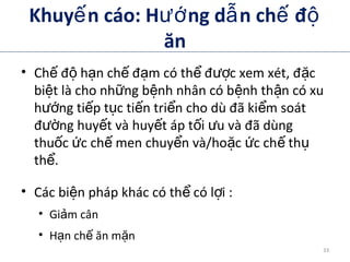 Khuy n cáo: H ng d n ch đế ướ ẫ ế ộ
ăn
• Ch đ h n ch đ m có th đ c xem xét, đ cế ộ ạ ế ạ ể ượ ặ
bi t là cho nh ng b nh nhân có b nh th n có xuệ ữ ệ ệ ậ
h ng ti p t c ti n tri n cho dù đã ki m soátướ ế ụ ế ể ể
đ ng huy t và huy t áp t i u và đã dùngườ ế ế ố ư
thu c c ch men chuy n và/ho c c ch thố ứ ế ể ặ ứ ế ụ
th .ể
• Các bi n pháp khác có th có l i :ệ ể ợ
• Gi m cânả
• H n ch ăn m nạ ế ặ
ADA. VI. Prevention, Management of Complications. Diabetes Care 2012;35(suppl 1):S34.
ADA. Therapy for Diabetes Mellitus and Related Disorders. 5th
Edition. 2009.
33
 