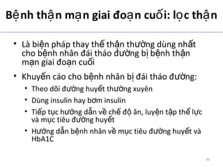 B nh th n m n giai đo n cu i: l c th nệ ậ ạ ạ ố ọ ậ
• Là bi n pháp thay th th n th ng dùng nh tệ ế ậ ườ ấ
cho b nh nhân đái tháo đ ng b b nh th nệ ườ ị ệ ậ
m n giai đo n cu iạ ạ ố
• Khuy n cáo cho b nh nhân b đái tháo đ ng:ế ệ ị ườ
• Theo dõi đ ng huy t th ng xuyênườ ế ườ
• Dùng insulin hay b m insulinơ
• Ti p t c h ng d n v ch đ ăn, luy n t p th l cế ụ ướ ẫ ề ế ộ ệ ậ ể ự
và m c tiêu đ ng huy tụ ườ ế
• H ng d n b nh nhân v m c tiêu đ ng huy t vàướ ẫ ệ ề ụ ườ ế
HbA1C
ADA. Therapy for Diabetes Mellitus and Related Disorders. 5th
Edition. 2009.
36
 