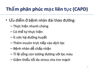 Th m phân phúc m c liên t c (CAPD)ẩ ạ ụ
• u đi m b nh nhân đái tháo đ ng:Ư ể ở ệ ườ
– Th c hi n nhanh chóngự ệ
– Có th t th c hi nể ự ự ệ
– Ít c n h đ ng huy tơ ạ ườ ế
– Thêm insulin tr c ti p vào d ch l cự ế ị ọ
– B nh nhân d ch p nh nệ ễ ấ ậ
– T l s ng còn t ng đ ng v i l c máuỉ ệ ố ươ ươ ớ ọ
– Gi m thi u t i đa stress cho tim m chả ể ố ạ
ADA. Therapy for Diabetes Mellitus and Related Disorders. 5th
Edition. 2009.
37
 