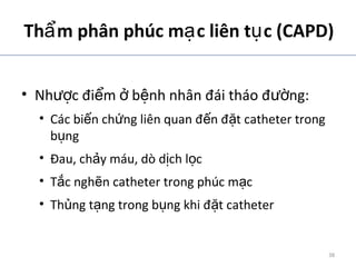 Th m phân phúc m c liên t c (CAPD)ẩ ạ ụ
• Nh c đi m b nh nhân đái tháo đ ng:ượ ể ở ệ ườ
• Các bi n ch ng liên quan đ n đ t catheter trongế ứ ế ặ
b ngụ
• Đau, ch y máu, dò d ch l cả ị ọ
• T c ngh n catheter trong phúc m cắ ẽ ạ
• Th ng t ng trong b ng khi đ t catheterủ ạ ụ ặ
ADA. Therapy for Diabetes Mellitus and Related Disorders. 5th
Edition. 2009.
38
 