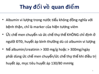 Thay đ i v quan đi mổ ề ể
• Albumin vi l ng trong n c ti u không đ ng nghĩa v iượ ướ ể ồ ớ
b nh th n, ch là marker c a hi n t ng viêmệ ậ ỉ ủ ệ ươ
• c ch men chuy n và c ch th th KHÔNG ch đ nhỨ ế ể ứ ế ụ ể ỉ ị ở
ng i ĐTĐ, huy t áp bình th ng dù có albumin vi l ngườ ế ườ ượ
• N albumin/creatinin > 300 mg/g ho c > 300mg/ngàyế ặ
ph i dùng c ch men chuy n/ c ch th th khi đi u trả ứ ế ể ứ ế ụ ể ề ị
huy t áp, m c tiêu huy t áp 130/80 mmHgế ụ ế
4
 