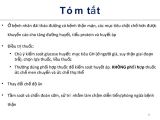 Tó m t tắ
• b nh nhân đái tháo đ ng có b nh th n m n, các m c tiêu ch t ch h n đ cỞ ệ ườ ệ ậ ạ ụ ặ ẽ ơ ượ
khuy n cáo cho tăng đ ng huy t, ti u protein và huy t ápế ườ ế ể ế
• Đi u tr thu c:ề ị ố
• Chú ý ki m soát glucose huy t: m c tiêu GH ( ng i già, suy th n giai đo nể ế ụ ở ườ ậ ạ
tr ), ch n l a thu c, li u thu cễ ọ ự ố ề ố
• Th ng dùng ph i h p thu c đ ki m soát huy t áp.ườ ố ợ ố ể ể ế KHÔNG ph i h pố ợ thu cố
c ch men chuy n và c ch th thứ ế ể ứ ế ụ ể
• Thay đ i ch đ ănổ ế ộ
• T m soát và ch n đoán s m, x trí nh m làm ch m di n ti n/phòng ng a b nhầ ẩ ớ ử ằ ậ ễ ế ừ ệ
th nậ
41
 