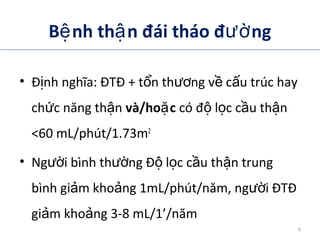 B nh th n đái tháo đ ngệ ậ ườ
• Đ nh nghĩa: ĐTĐ + t n th ng v c u trúc hayị ổ ươ ề ấ
ch c năng th nứ ậ và/ho cặ có đ l c c u th nộ ọ ầ ậ
<60 mL/phút/1.73m2
• Ng i bình th ng Đ l c c u th n trungườ ườ ộ ọ ầ ậ
bình gi m kho ng 1mL/phút/năm, ng i ĐTĐả ả ườ
gi m kho ng 3-8 mL/1’/nămả ả
ADA. Therapy for Diabetes Mellitus and Related Disorders. 5th Edition. 2009.
ADA . Standard of medical care in diabetes. Diabetes Care 2014; 37(suppl 1):S14.
6
 