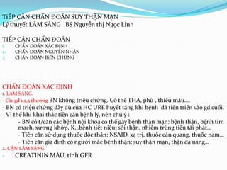 TiẾP CẬN CHẨN ĐOÁN SUY THẬN MẠN
Lý thuyết LÂM SÀNG BS Nguyễn thị Ngọc Linh
TIẾP CẬN CHẨN ĐOÁN
1. CHẨN ĐOÁN XÁC ĐỊNH
2. CHẨN ĐOÁN NGUYÊN NHÂN
3. CHẨN ĐOÁN BiẾN CHỨNG
CHẨN ĐOÁN XÁC ĐỊNH
1. LÂM SÀNG.
- Các gđ 1,2,3 thường BN không triệu chứng. Có thể THA, phù , thiếu máu….
- BN có triệu chứng đầy đủ của HC URE huyết tăng khi bệnh đã tiến triển vào gđ cuối.
- Vì thế khi khai thác tiền căn bệnh lý, nên chú ý :
- BN có t/căn các bệnh nội khoa có thể gây bệnh thận mạn: bệnh thận, bệnh tim
mạch, xương khớp, K…bệnh tiết niệu: sỏi thận, nhiễm trùng tiểu tái phát…
- Tiền căn sử dụng thuốc độc thận: NSAID, xạ trị, thuốc cản quang, thuốc nam…
- Tiền căn gia đình có người mắc bệnh thận: suy thận mạn, thận đa nang…
2. CẬN LÂM SÀNG
- CREATININ MÁU, tính GFR
 