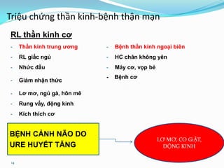 14
Triệu chứng thần kinh-bệnh thận mạn
RL thần kinh cơ
- Thần kinh trung ương - Bệnh thần kinh ngoại biên
- RL giấc ngủ - HC chân không yên
- Nhức đầu - Máy cơ, vọp bẻ
- Giảm nhận thức
- Bệnh cơ
- Lơ mơ, ngủ gà, hôn mê
- Rung vẩy, động kinh
- Kích thích cơ
LƠ MƠ, CO GiẬT,
ĐỘNG KINH
BỆNH CẢNH NÃO DO
URE HUYẾT TĂNG
 