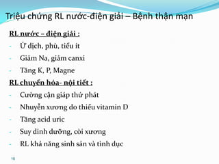 16
RL nước – điện giải :
- Ứ dịch, phù, tiểu ít
- Giảm Na, giảm canxi
- Tăng K, P, Magne
RL chuyển hóa- nội tiết :
- Cường cận giáp thứ phát
- Nhuyễn xương do thiếu vitamin D
- Tăng acid uric
- Suy dinh dưỡng, còi xương
- RL khả năng sinh sản và tình dục
Triệu chứng RL nước-điện giải – Bệnh thận mạn
 