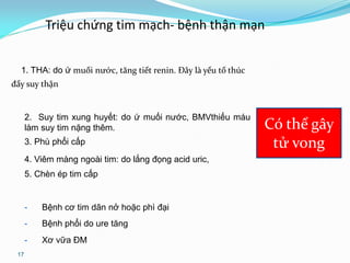 17
Triệu chứng tim mạch- bệnh thận mạn
1. THA: do ứ muối nước, tăng tiết renin. Đây là yếu tố thúc
đẩy suy thận
2. Suy tim xung huyết: do ứ muối nước, BMVthiếu máu
làm suy tim nặng thêm.
3. Phù phổi cấp
4. Viêm màng ngoài tim: do lắng đọng acid uric,
5. Chèn ép tim cấp
- Bệnh cơ tim dãn nở hoặc phì đại
- Bệnh phổi do ure tăng
- Xơ vữa ĐM
Có thể gây
tử vong
 