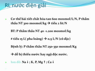 20
 Cơ thể bài tiết chất hòa tan 600 mosmol/L/N, P thẩm
thấu NT 300 mosmol/kg  tiểu 2 lít/N
BT: P thẩm thấu NT 40 -1.200 mosmol/kg
# tiểu 15 L( pha loãng)  0,5 L/N (cô đặc)
Bệnh lý: P thẩm thấu NT 250-350 mosmol/Kg
 dễ bị thiếu nước hay ngộ độc nước.
 Ion đồ: Na  ; K, P, Mg  ; Ca 
RL nước điện giải
 