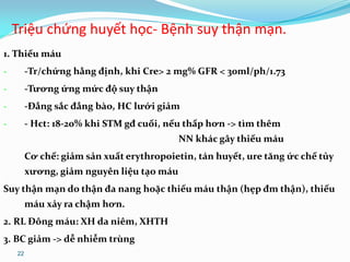 22
1. Thiếu máu
- -Tr/chứng hằng định, khi Cre> 2 mg% GFR < 30ml/ph/1.73
- -Tương ứng mức độ suy thận
- -Đẳng sắc đẳng bào, HC lưới giảm
- - Hct: 18-20% khi STM gđ cuối, nếu thấp hơn -> tìm thêm
NN khác gây thiếu máu
Cơ chế: giảm sản xuất erythropoietin, tán huyết, ure tăng ức chế tủy
xương, giảm nguyên liệu tạo máu
Suy thận mạn do thận đa nang hoặc thiếu máu thận (hẹp đm thận), thiếu
máu xảy ra chậm hơn.
2. RL Đông máu: XH da niêm, XHTH
3. BC giảm -> dễ nhiễm trùng
Triệu chứng huyết học- Bệnh suy thận mạn.
 