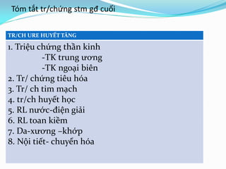 Tóm tắt tr/chứng stm gđ cuối
TR/CH URE HUYẾT TĂNG
1. Triệu chứng thần kinh
-TK trung ương
-TK ngoại biên
2. Tr/ chứng tiêu hóa
3. Tr/ ch tim mạch
4. tr/ch huyết học
5. RL nước-điện giải
6. RL toan kiềm
7. Da-xương –khớp
8. Nội tiết- chuyển hóa
 