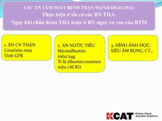 CÁC XN TẦM SOÁT BỆNH THẬN MẠN(KDIGO 2012)
Thực hiện ở tất cả các BN THA.
Ngay khi chẩn đoán THA hoặc ở BN nguy cơ cao của BTM
1. XN CN THẬN
Creatinin máu
Tính GFR
3. HÌNH ẢNH HỌC:
SIÊU ÂM BỤNG, CT…
2. XN NƯỚC TIỂU
Microalbumin
niệu/24g
Tỉ lệ albumin/ceatinin
niệu (ACR))
 