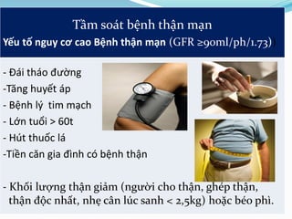 Tầm soát bệnh thận mạn
Yếu tố nguy cơ cao Bệnh thận mạn (GFR ≥90ml/ph/1.73))
- Đái tháo đường
-Tăng huyết áp
- Bệnh lý tim mạch
- Lớn tuổi > 60t
- Hút thuốc lá
-Tiền căn gia đình có bệnh thận
- Khối lượng thận giảm (người cho thận, ghép thận,
thận độc nhất, nhẹ cân lúc sanh < 2,5kg) hoặc béo phì.
 