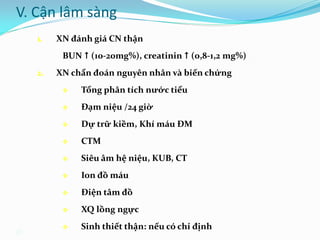 26
1. XN đánh giá CN thận
BUN  (10-20mg%), creatinin  (0,8-1,2 mg%)
2. XN chẩn đoán nguyên nhân và biến chứng
 Tổng phân tích nước tiểu
 Đạm niệu /24 giờ
 Dự trữ kiềm, Khí máu ĐM
 CTM
 Siêu âm hệ niệu, KUB, CT
 Ion đồ máu
 Điện tâm đồ
 XQ lồng ngực
 Sinh thiết thận: nếu có chỉ định
V. Cận lâm sàng
 