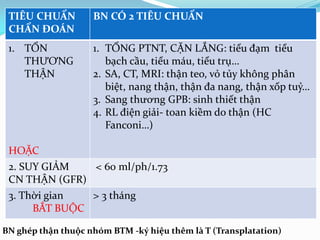 TIÊU CHUẨN
CHẨN ĐOÁN
BN CÓ 2 TIÊU CHUẨN
1. TỔN
THƯƠNG
THẬN
HOẶC
1. TỔNG PTNT, CẶN LẮNG: tiểu đạm tiểu
bạch cầu, tiểu máu, tiểu trụ…
2. SA, CT, MRI: thận teo, vỏ tủy không phân
biệt, nang thận, thận đa nang, thận xốp tuỷ…
3. Sang thương GPB: sinh thiết thận
4. RL điện giải- toan kiềm do thận (HC
Fanconi…)
2. SUY GIẢM
CN THẬN (GFR)
< 60 ml/ph/1.73
3. Thời gian
BẮT BUỘC
> 3 tháng
BN ghép thận thuộc nhóm BTM -ký hiệu thêm là T (Transplatation)
 