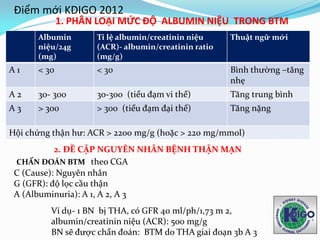 Albumin
niệu/24g
(mg)
Tỉ lệ albumin/creatinin niệu
(ACR)- albumin/creatinin ratio
(mg/g)
Thuật ngữ mới
A 1 < 30 < 30 Bình thường –tăng
nhẹ
A 2 30- 300 30-300 (tiểu đạm vi thể) Tăng trung bình
A 3 > 300 > 300 (tiểu đạm đại thể) Tăng nặng
Hội chứng thận hư: ACR > 2200 mg/g (hoặc > 220 mg/mmol)
2. ĐỀ CẬP NGUYÊN NHÂN BỆNH THẬN MẠN
CHẨN ĐOÁN BTM theo CGA
C (Cause): Nguyên nhân
G (GFR): độ lọc cầu thận
A (Albuminuria): A 1, A 2, A 3
Ví dụ- 1 BN bị THA, có GFR 40 ml/ph/1,73 m 2,
albumin/creatinin niệu (ACR): 500 mg/g
BN sẽ được chẩn đoán: BTM do THA giai đoạn 3b A 3
Điểm mới KDIGO 2012
1. PHÂN LOẠI MỨC ĐỘ ALBUMIN NIỆU TRONG BTM
 