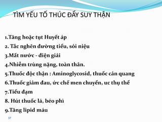 37
TÌM YẾU TỐ THÚC ĐẨY SUY THẬN
1.Tăng hoặc tụt Huyết áp
2. Tắc nghẽn đường tiểu, sỏi niệu
3.Mất nước - điện giải
4.Nhiễm trùng nặng, toàn thân.
5.Thuốc độc thận : Aminoglycosid, thuốc cản quang
6.Thuốc giảm đau, ức chế men chuyển, uc thụ thể
7.Tiểu đạm
8. Hút thuốc lá, béo phì
9.Tăng lipid máu
 