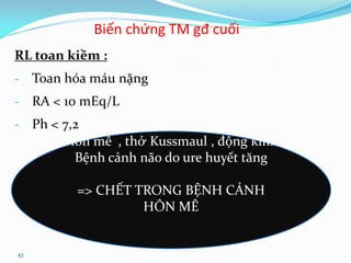43
Biến chứng TM gđ cuối
RL toan kiềm :
- Toan hóa máu nặng
- RA < 10 mEq/L
- Ph < 7,2
Hôn mê , thở Kussmaul , động kinh
Bệnh cảnh não do ure huyết tăng
=> CHẾT TRONG BỆNH CẢNH
HÔN MÊ
 