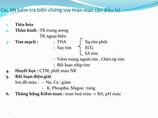 45
Các XN kiểm tra biến chứng suy thận mạn cần điều trị
1. Tiêu hóa
2. Thần kinh : TK trung ương
TK ngoại biên
3. Tim mạch : - THA Xq tim phổi
- Suy tim ECG
SA tim
- Viêm màng ngoài tim , Chèn ép tim
- Rối loạn nhịp tim
4. Huyết học : CTM, phết máu NB
5. Rối loạn điện giải
Ion đồ máu : - Na, Ca : giảm
- K, Phospho, Magne : tăng
6. Thăng bằng Kiềm toan : toan hoá máu -> RA, pH máu
 