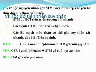 47
VII.Tốc độ tiến triển suy thận
Tùy thuộc nguyên nhân gây STM, việc điều trị, các yếu tố
thúc đẩy suy thận tiến triển
 STM do BCT tiến triển tương đối nhanh
 Các bệnh OTMK tiến triển chậm hơn
 Các BL mạch máu thận có thể gây suy thận rất
nhanh, đặc biệt THA ác tính.
ĐTĐ: GFR  10-12 ml/ph/năm STM gđ cuối 3-5 năm
THA: GFR  2 ml/ph/năm  STM gđ cuối: 35-40 năm
BCT: STM gđ cuối 5-10 năm
 