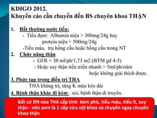 KDIGO 2012.
Khuyến cáo cần chuyển đến BS chuyên khoa THẬN
1. Bất thường nước tiểu:
- Tiểu đạm: Albumin niệu > 300mg/24g hay
protein niệu > 500mg/24g
-Tiểu máu, trụ hồng cầu hoặc hồng cầu trong NT
2. Chức năng thận
- GFR < 30 ml/ph/1,73 m2 (BTM gđ 4-5)
- Hoặc suy thận tiến triển nhanh > 5ml/ph/năm
hoặc không giải thích được.
3. Phức tạp trong điều trị THA
THA kháng trị, tăng K máu kéo dài
4. Bệnh thận khác đi kèm : sỏi, bệnh thận di truyền.
Bất cứ BN nào THA cấp tính kèm phù, tiểu máu, tiểu ít, suy
thận - nên xem là 1 cấp cứu nội khoa và chuyển ngay chuyên
khoa thận
 