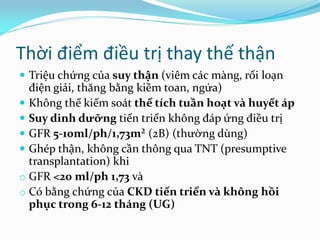 Thời điểm điều trị thay thế thận
 Triệu chứng của suy thận (viêm các màng, rối loạn
điện giải, thăng bằng kiềm toan, ngứa)
 Không thể kiếm soát thể tích tuần hoạt và huyết áp
 Suy dinh dưỡng tiến triển không đáp ứng điều trị
 GFR 5-10ml/ph/1,73m² (2B) (thường dùng)
 Ghép thận, không cần thông qua TNT (presumptive
transplantation) khi
o GFR <20 ml/ph 1,73 và
o Có bằng chứng của CKD tiến triển và không hồi
phục trong 6-12 tháng (UG)
 