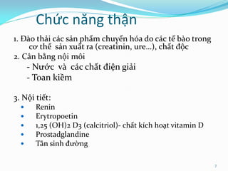 Chức năng thận
1. Đào thải các sản phẩm chuyển hóa do các tế bào trong
cơ thể sản xuất ra (creatinin, ure…), chất độc
2. Cân bằng nội môi
- Nước và các chất điện giải
- Toan kiềm
3. Nội tiết:
 Renin
 Erytropoetin
 1,25 (OH)2 D3 (calcitriol)- chất kích hoạt vitamin D
 Prostadglandine
 Tân sinh đường
7
 