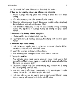 http://www.ebook.edu.vnBệnh thấp khớp 9
4- Đ c xương dư i s n, vi n quanh thân xương: hư kh p …
C/ Các t n thương khuy t xương, h c xương, bào mòn:
1- Khuy t xương: m t m t ph n mô xương ph n đ u ho c thân
xương.
2- H c: m t mô xương tròn n m trong ph n đ u xương.
3- Bào mòn: m t mô xương c nh đ u xương ch bám c a màng ho t
d ch (g p trong b nh viêm kh p d ng th p).
4- Hình nh nhi u h c xương liên k t v i nhau làm cho xương như r ng
(xương như b t bi n, r xương) thư ng do cư ng c n giáp, b nh
Kahler …
D/ Hình nh h y xương, xóa b m t ph n:
1- H y t ng ph n như b xóa đi: di căn ung thư.
2- H y thành nh ng tròn hay b u d c, hình hang hình h c l n: b nh
Kahler.
E/ Hình nh m c thêm xương:
1- Hình gai xương và c u xương: gai xương trong các b nh hư kh p,
c u xương trong viêm c t s ng dính kh p.
2- M c thêm xương ph n s n n i (exostose).
3- Hình nh tăng sinh xương t o thành kh i u lành và u ác tính.
F/ Các hình nh khác:
1- Thay đ i c a màng ngoài xương: viêm dày màng ngoài xương (h i
ch ng Pierre Marie), màng ngoài xương b phá v bung ra là d u hi u
đ c trưng c a u xương ác tính.
2- Đ u xương và s n kh p (khe kh p): nh ng thay đ i đư c mô t trong
bài X quang kh p (xem bài này).
3- Hình nh xương bi n d ng: xương cong trong b nh Paget, nhuy n
xương, còi xương … các bi n d ng do b m sinh.
4- Hình r n, gãy xương, lún xương, đư ng r n Looser Milkman trong
nhuy n xương, gãy xương b nh lý, lún các đ t s ng.
 