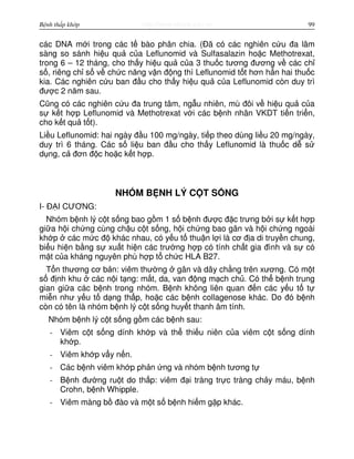 http://www.ebook.edu.vnBệnh thấp khớp 99
các DNA m i trong các t bào phân chia. (Đã có các nghiên c u đa lâm
sàng so sánh hi u qu c a Leflunomid và Sulfasalazin ho c Methotrexat,
trong 6 – 12 tháng, cho th y hi u qu c a 3 thu c tương đương v các ch
s , riêng ch s v ch c năng v n đ ng thì Leflunomid t t hơn h n hai thu c
kia. Các nghiên c u ban đ u cho th y hi u qu c a Leflunomid còn duy trì
đư c 2 năm sau.
Cũng có các nghiên c u đa trung tâm, ng u nhiên, mù đôi v hi u qu c a
s k t h p Leflunomid và Methotrexat v i các b nh nhân VKDT ti n tri n,
cho k t qu t t).
Li u Leflunomid: hai ngày đ u 100 mg/ngày, ti p theo dùng li u 20 mg/ngày,
duy trì 6 tháng. Các s li u ban đ u cho th y Leflunomid là thu c d s
d ng, c đơn đ c ho c k t h p.
NHÓM B NH LÝ C T S NG
I- Đ I CƯƠNG:
Nhóm b nh lý c t s ng bao g m 1 s b nh đư c đ c trưng b i s k t h p
gi a h i ch ng cùng ch u c t s ng, h i ch ng bao gân và h i ch ng ngoài
kh p các m c đ khác nhau, có y u t thu n l i là cơ đ a di truy n chung,
bi u hi n b ng s xu t hi n các trư ng h p có tính ch t gia đình và s có
m t c a kháng nguyên phù h p t ch c HLA B27.
T n thương cơ b n: viêm thư ng gân và dây ch ng trên xương. Có m t
s đ nh khu các n i t ng: m t, da, van đ ng m ch ch . Có th b nh trung
gian gi a các b nh trong nhóm. B nh không liên quan đ n các y u t t
mi n như y u t d ng th p, ho c các b nh collagenose khác. Do đó b nh
còn có tên là nhóm b nh lý c t s ng huy t thanh âm tính.
Nhóm b nh lý c t s ng g m các b nh sau:
- Viêm c t s ng dính kh p và th thi u niên c a viêm c t s ng dính
kh p.
- Viêm kh p v y n n.
- Các b nh viêm kh p ph n ng và nhóm b nh tương t
- B nh đư ng ru t do th p: viêm đ i tràng tr c tràng ch y máu, b nh
Crohn, b nh Whipple.
- Viêm màng b đào và m t s b nh hi m g p khác.
 