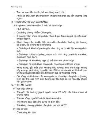 http://www.ebook.edu.vnBệnh thấp khớp 103
- Tim: r i lo n d n truy n, h van đ ng m ch ch .
- Ph i: xơ ph i, tâm ph m n tính (mu n: th phát sau t n thương l ng
ng c).
III- TRI U CH NG C N LÂM SÀNG:
Xét nghi m: bi u hi n viêm máu và d ch kh p:
- HLA B27 (+).
- Các b ng ch ng nhi m Chlamydia.
- X quang: viêm kh p cùng ch u (theo 4 giai đo n) có giá tr ch n đoán
t giai đo n II.
- Kh p cùng ch u: là d u hi u s m đ ch n đoán, thư ng t n thương
c 2 bên, có 4 m c đ t n thương.
+ Giai đo n I: khe kh p c m giác như r ng ra do k t đ c xương dư i
s n.
+ Giai đo n II: khe kh p h p, nham nh , hình răng cưa rìa khe kh p
(hình nh “tem thư”).
+ Giai đo n III: khe kh p h p, có th dính m t ph n kh p.
+ Giai đo n IV: dính kh p cùng ch u hoàn toàn (m t khe kh p).
- Kh p háng, g i: m t ch t khoáng đ u xương, h p khe kh p, không
h y xương, tr trư ng h p đ c bi t. Đôi khi có các d i xơ hình r qu t
t m u chuy n l n t i c i, hình nh c a xơ hóa bao kh p.
- C t s ng: có hình nh c u xương do xơ hóa dây ch ng bên: c t s ng
hình cây tre, các hình nh đư ng ray tàu h a do xơ hóa dây ch ng
liên gai (mu n).
IV- TH LÂM SÀNG:
1/ Theo tri u ch ng:
- Th g c chi thư ng g p ngư i tr (< 20 tu i): ti n tri n nhanh, di
ch ng n ng.
- Th c t s ng: ngư i l n tu i, ti n tri n ch m.
- Th không đau: c t s ng c ng và dính d n.
- Th kh p nh ngo i biên: c n phân bi t v i VKDT.
2/ Theo cơ đ a:
- n : nh , kín đáo.
 