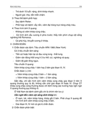 http://www.ebook.edu.vnBệnh thấp khớp 104
- Tr dư i 15 tu i: n ng, dính kh p nhanh.
- Ngư i già: nh , ti n tri n ch m.
3/ Theo th b nh ph i h p:
- Sau b nh Reiter.
- Ph i h p v i b nh: v y n n, viêm đ i tràng tr c tràng ch y máu.
4/ Theo hình nh X quang:
- Không có viêm kh p cùng ch u.
- Có hình nh c u xương phía trư c: th y trên phim ch p c t s ng
nghiêng th Romanus.
- Có phá h y, khuy t xương kh p.
V- CH N ĐOÁN:
1/ Ch n đoán xác đ nh: Tiêu chu n ARA 1966 (New York)
Có 3 tiêu chu n lâm sàng:
- Ti n s ho c hi n t i có đau vùng lưng - th t lưng.
- Gi m v n đ ng th t lưng 3 tư th : cúi, nghiêng và quay.
- Gi m đ giãn l ng ng c.
Tiêu chu n X quang:
Viêm kh p cùng ch u 1 bên hay 2 bên giai đo n III, IV.
Ch n đoán (+) khi
+ Viêm kh p cùng ch u 2 bên + 1 lâm sàng.
+ Viêm kh p cùng ch u 1 bên + 2 lâm sàng.
G n đây, ch c n hình nh viêm kh p cùng ch u giai đo n II trên X
quang thư ng quy là đ , không c n ch giai đo n III ho c IV. Ch p CT
kh p cùng ch u cũng thư ng đư c ch đ nh trong các trư ng h p nghi ng
X quang thư ng quy không rõ.
Vi t Nam do b nh c nh g c chi là chính nên lưu ý:
C n nghĩ đ n viêm c t s ng dính kh p khi:
- nam, tr , viêm kh p háng, kh p g i 2 bên. Ph i ch p X quang đ
tìm hình nh viêm kh p cùng ch u 2 bên.
- Giai đo n III, IV m i có giá tr ch n đoán.
2/ Ch n đoán phân bi t:
 