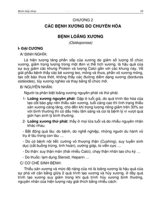 http://www.ebook.edu.vnBệnh thấp khớp 10
CHƯƠNG 2
CÁC B NH XƯƠNG DO CHUY N HÓA
B NH LOÃNG XƯƠNG
(Ostéoporose)
I- Đ I CƯƠNG
A/ Đ NH NGHĨA:
Là hi n tư ng tăng ph n x p c a xương do gi m s lư ng t ch c
xương, gi m tr ng lư ng trong m t đơn v th tích xương, là h u qu c a
s suy gi m các khung Protein và lư ng Calci g n v i các khung này. V
gi i ph u b nh th y các bè xương teo, m ng và thưa, ph n v xương m ng,
t o c t bào thưa th t, không th y các đư ng di m d ng xương (bordures
ostéoides), t y xương nghèo và thay b ng t ch c m .
B/ NGUYÊN NHÂN:
Ngư i ta phân bi t loãng xương nguyên phát và th phát.
1- Loãng xương nguyên phát: G p tu i già, do quá trình lão hóa c a
t o c t bào gây nên thi u s n xương, tu i càng cao thì tình tr ng thi u
s n xương càng tăng, cho đ n khi tr ng lư ng riêng gi m trên 30% so
v i bình thư ng thì có d u hi u lâm sàng và coi là b nh lý vì vư t quá
gi i h n sinh lý bình thư ng.
2- Loãng xương th phát: th y m i l a tu i và do nhi u nguyên nhân
khác nhau.
- B t đ ng quá lâu: do b nh, do ngh nghi p, nh ng ngư i du hành vũ
tr lâu trong con tàu …
- Do có b nh n i ti t: cư ng v thư ng th n (Cushing), suy tuy n sinh
d c (c t bu ng tr ng, tinh hoàn), cư ng giáp, to vi n c c …
- Do th n: suy th n mãn (th i nhi u Calci), ch y th n nhân t o chu kỳ …
- Do thu c: l m d ng Steroid, Heparin …
C/ CƠ CH SINH B NH:
Thi u s n xương và m c đ n ng c a nó là loãng xương là h u qu c a
s phá v cân b ng gi a 2 quá trình t o xương và h y xương, đây quá
trình t o xương suy gi m trong khi quá trình h y xương bình thư ng,
nguyên nhân c a hi n tư ng này gi i thích b ng nhi u cách:
 