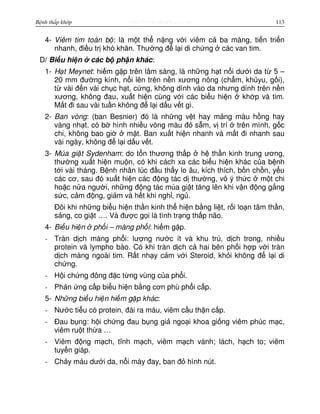 http://www.ebook.edu.vnBệnh thấp khớp 113
4- Viêm tim toàn b : là m t th n ng v i viêm c ba màng, ti n tri n
nhanh, đi u tr khó khăn. Thư ng đ l i di ch ng các van tim.
D/ Bi u hi n các b ph n khác:
1- H t Meynet: hi m g p trên lâm sàng, là nh ng h t n i dư i da t 5 –
20 mm đư ng kính, n i lên trên n n xương nông (ch m, kh yu, g i),
t vài đ n vài ch c h t, c ng, không dính vào da nhưng dính trên n n
xương, không đau, xu t hi n cùng v i các bi u hi n kh p và tim.
M t đi sau vài tu n không đ l i d u v t gì.
2- Ban vòng: (ban Besnier) đó là nh ng v t hay m ng màu h ng hay
vàng nh t, có b hình nhi u vòng màu đ s m, v trí trên mình, g c
chi, không bao gi m t. Ban xu t hi n nhanh và m t đi nhanh sau
vài ngày, không đ l i d u v t.
3- Múa gi t Sydenham: do t n thương th p h th n kinh trung ương,
thư ng xu t hi n mu n, có khi cách xa các bi u hi n khác c a b nh
t i vài tháng. B nh nhân lúc đ u th y lo âu, kích thích, b n ch n, y u
các cơ, sau đó xu t hi n các đ ng tác d thư ng, vô ý th c m t chi
ho c n a ngư i, nh ng đ ng tác múa gi t tăng lên khi v n đ ng g ng
s c, c m đ ng, gi m và h t khi ngh , ng .
Đôi khi nh ng bi u hi n th n kinh th hi n b ng li t, r i lo n tâm th n,
s ng, co gi t …. Và đư c g i là tình tr ng th p não.
4- Bi u hi n ph i – màng ph i: hi m g p.
- Tràn d ch màng ph i: lư ng nư c ít và khu trú, d ch trong, nhi u
protein và lympho bào. Có khi tràn d ch c hai bên ph i h p v i tràn
d ch màng ngoài tim. R t nh y c m v i Steroid, kh i không đ l i di
ch ng.
- H i ch ng đông đ c t ng vùng c a ph i.
- Ph n ng c p bi u hi n b ng cơn phù ph i c p.
5- Nh ng bi u hi n hi m g p khác:
- Nư c ti u có protein, đái ra máu, viêm c u th n c p.
- Đau b ng: h i ch ng đau b ng gi ngo i khoa gi ng viêm phúc m c,
viêm ru t th a …
- Viêm đ ng m ch, tĩnh m ch, viêm m ch vành; lách, h ch to; viêm
tuy n giáp.
- Ch y máu dư i da, n i mày đay, ban đ hình nút.
 
