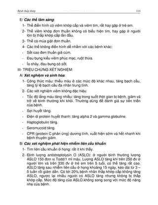 http://www.ebook.edu.vnBệnh thấp khớp 114
E/ Các th lâm sàng:
1- Th đi n hình có viêm kh p c p và viêm tim, r t hay g p tr em.
2- Th viêm kh p đơn thu n không có bi u hi n tim, hay g p ngư i
l n b th p kh p c p l n đ u.
3- Th có múa gi t đơn thu n.
4- Các th không đi n hình d nh m v i các b nh khác:
- S t cao đơn thu n gi cúm.
- Đau b ng ki u viêm phúc m c, ru t th a.
- a ch y, đau b ng có s t.
III- TRI U CH NG XÉT NGHI M:
A/ Xét nghi m và sinh hóa:
1- Công th c máu: thi u máu các m c đ khác nhau, tăng b ch c u,
tăng t l b ch c u đa nhân trung tính.
2- Các xét nghi m viêm không đ c hi u:
- T c đ l ng máu tăng nhi u: tăng trong su t th i gian b b nh, gi m và
tr v bình thư ng khi kh i. Thư ng dùng đ đánh giá s ti n tri n
c a b nh.
- S i huy t tăng.
- Đi n di protein huy t thanh: tăng alpha 2 và gamma globuline.
- Haptoglobulin tăng.
- Seromucoid tăng.
- CPR (protein C ph n ng) dương tính, xu t hi n s m và h t nhanh khi
b nh thuyên gi m.
B/ Các xét nghi m phát hi n nhi m liên c u khu n:
1- Tìm liên c u khu n h ng: r t ít khi th y.
2- Đ nh lư ng antistreptolysin O (ASLO): ngư i bình thư ng lư ng
ASLO 150 đơn v Todd/1 ml máu. Lư ng ASLO tăng khi trên 250 đv
ngư i l n và trên 330 đv tr em trên 5 tu i, có th tăng r t cao.
ASLO tăng sau nhi m liên c u h ng kho ng 15 ngày, kéo dài t 3 –
5 tu n r i gi m d n. Có t i 20% b nh nhân th p kh p c p không tăng
ASLO, ngư c l i nhi u ngư i có ASLO tăng nhưng không b th p
kh p c p. M c đ tăng c a ASLO không song song v i m c đ n ng
nh c a b nh.
 