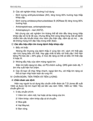http://www.ebook.edu.vnBệnh thấp khớp 115
3- Các xét nghi m khác: thư ng ít s d ng:
- Đ nh lư ng antihyaluronidase (AH), tăng trong 65% trư ng h p th p
kh p c p.
- Đ nh lư ng antidesoxyribonucleotidase B (ADNase B) tăng trong 85%
trư ng h p.
- Antistreptokinase, antistreptodornase.
- Antistreptozym – test (ASTZ).
Nói chung các xét nghi m tìm kháng th k trên đ u tăng trong th p
kh p c p v i t l r t cao, nhưng đ ng th i cũng tăng trong m t s b nh
nhi m liên c u khu n khác như viêm c u th n c p, viêm da có m … do
đó không mang tính đ c hi u trong ch n đoán.
C/ Các d u hi u đi n tim trong b nh th p kh p c p:
1- Bl c nhĩ th t:
Nh ng t n thương c a b nh th p vùng liên nhĩ, vách nhĩ th t gây
nên tình tr ng bl c nhĩ th t. Hay g p nh t là bl c nhĩ th t c p I th hi n
b ng PQ kéo dài > 20% giây, m c đ n ng có th có bl c nhĩ th t c p
II ho c III.
2- Nh ng d u hi u c a viêm màng ngoài tim:
Đi n tim bi n d ng kín đáo, có PQ chênh xu ng, QRS gi m biên đ , T
âm nh xu t hi n hơi ch m.
3- Các r i lo n v nh p: Nh p nhanh, ngo i tâm thu, v i th p tim n ng có
th có lo n nh p hoàn toàn do rung nhĩ.
IV- CH N ĐOÁN, TI N TRI N VÀ TIÊN LƯ NG:
A/ Ch n đoán xác đ nh:
Hi n nay ngư i ta s d ng tiêu chu n ch n đoán do T.D Jones đ xu t
1944 và đư c h i tim m ch M c i ti n vào năm 1955, 1965 và 1982. Tiêu
chu n g m có:
1- 5 tiêu chu n chính:
1/ Viêm tim: viêm m t, hai ho c c ba màng c a tim.
2/ Viêm kh p: viêm kh p c p có di chuy n.
3/ Múa gi t.
4/ H t Meynet.
5/ Ban vòng.
 