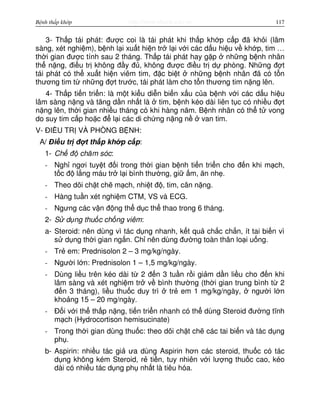 http://www.ebook.edu.vnBệnh thấp khớp 117
3- Th p tái phát: đư c coi là tái phát khi th p kh p c p đã kh i (lâm
sàng, xét nghi m), b nh l i xu t hi n tr l i v i các d u hi u v kh p, tim …
th i gian đư c tính sau 2 tháng. Th p tái phát hay g p nh ng b nh nhân
th n ng, đi u tr không đ y đ , không đư c đi u tr d phòng. Nh ng đ t
tái phát có th xu t hi n viêm tim, đ c bi t nh ng b nh nhân đã có t n
thương tim t nh ng đ t trư c, tái phát làm cho t n thương tim n ng lên.
4- Th p ti n tri n: là m t ki u di n bi n x u c a b nh v i các d u hi u
lâm sàng n ng và tăng d n nh t là tim, b nh kéo dài liên t c có nhi u đ t
n ng lên, th i gian nhi u tháng có khi hàng năm. B nh nhân có th t vong
do suy tim c p ho c đ l i các di ch ng n ng n van tim.
V- ĐI U TR VÀ PHÒNG B NH:
A/ Đi u tr đ t th p kh p c p:
1- Ch đ chăm sóc:
- Ngh ngơi tuy t đ i trong th i gian b nh ti n tri n cho đ n khi m ch,
t c đ l ng máu tr l i bình thư ng, gi m, ăn nh .
- Theo dõi ch t ch m ch, nhi t đ , tim, cân n ng.
- Hàng tu n xét nghi m CTM, VS và ECG.
- Ngưng các v n đ ng th d c th thao trong 6 tháng.
2- S d ng thu c ch ng viêm:
a- Steroid: nên dùng vì tác d ng nhanh, k t qu ch c ch n, ít tai bi n vì
s d ng th i gian ng n. Ch nên dùng đư ng toàn thân lo i u ng.
- Tr em: Prednisolon 2 – 3 mg/kg/ngày.
- Ngư i l n: Prednisolon 1 – 1,5 mg/kg/ngày.
- Dùng li u trên kéo dài t 2 đ n 3 tu n r i gi m d n li u cho đ n khi
lâm sàng và xét nghi m tr v bình thư ng (th i gian trung bình t 2
đ n 3 tháng), li u thu c duy trì tr em 1 mg/kg/ngày, ngư i l n
kho ng 15 – 20 mg/ngày.
- Đ i v i th th p n ng, ti n tri n nhanh có th dùng Steroid đư ng tĩnh
m ch (Hydrocortison hemisucinate)
- Trong th i gian dùng thu c: theo dõi ch t ch các tai bi n và tác d ng
ph .
b- Aspirin: nhi u tác gi ưa dùng Aspirin hơn các steroid, thu c có tác
d ng không kém Steroid, r ti n, tuy nhiên v i lư ng thu c cao, kéo
dài có nhi u tác d ng ph nh t là tiêu hóa.
 