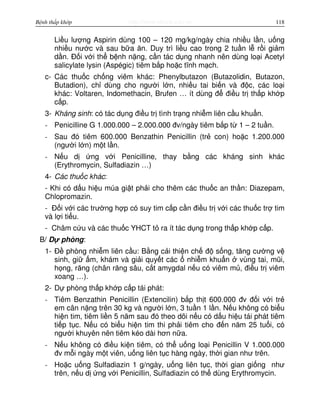http://www.ebook.edu.vnBệnh thấp khớp 118
Li u lư ng Aspirin dùng 100 – 120 mg/kg/ngày chia nhi u l n, u ng
nhi u nư c và sau b a ăn. Duy trì li u cao trong 2 tu n l r i gi m
d n. Đ i v i th b nh n ng, c n tác d ng nhanh nên dùng lo i Acetyl
salicylate lysin (Aspégic) tiêm b p ho c tĩnh m ch.
c- Các thu c ch ng viêm khác: Phenylbutazon (Butazolidin, Butazon,
Butadion), ch dùng cho ngư i l n, nhi u tai bi n và đ c, các lo i
khác: Voltaren, Indomethacin, Brufen … ít dùng đ đi u tr th p kh p
c p.
3- Kháng sinh: có tác d ng đi u tr tình tr ng nhi m liên c u khu n.
- Penicilline G 1.000.000 – 2.000.000 đv/ngày tiêm b p t 1 – 2 tu n.
- Sau đó tiêm 600.000 Benzathin Penicillin (tr con) ho c 1.200.000
(ngư i l n) m t l n.
- N u d ng v i Penicilline, thay b ng các kháng sinh khác
(Erythromycin, Sulfadiazin …)
4- Các thu c khác:
- Khi có d u hi u múa gi t ph i cho thêm các thu c an th n: Diazepam,
Chlopromazin.
- Đ i v i các trư ng h p có suy tim c p c n đi u tr v i các thu c tr tim
và l i ti u.
- Châm c u và các thu c YHCT t ra ít tác d ng trong th p kh p c p.
B/ D phòng:
1- Đ phòng nhi m liên c u: B ng c i thi n ch đ s ng, tăng cư ng v
sinh, gi m, khám và gi i quy t các nhi m khu n vùng tai, mũi,
h ng, răng (chân răng sâu, c t amygdal n u có viêm m , đi u tr viêm
xoang …).
2- D phòng th p kh p c p tái phát:
- Tiêm Benzathin Penicillin (Extencilin) b p th t 600.000 đv đ i v i tr
em cân n ng trên 30 kg và ngư i l n, 3 tu n 1 l n. N u không có bi u
hi n tim, tiêm li n 5 năm sau đó theo dõi n u có d u hi u tái phát tiêm
ti p t c. N u có bi u hi n tim thi ph i tiêm cho đ n năm 25 tu i, có
ngư i khuyên nên tiêm kéo dài hơn n a.
- N u không có đi u ki n tiêm, có th u ng lo i Penicillin V 1.000.000
đv m i ngày m t viên, u ng liên t c hàng ngày, th i gian như trên.
- Ho c u ng Sulfadiazin 1 g/ngày, u ng liên t c, th i gian gi ng như
trên, n u d ng v i Penicillin, Sulfadiazin có th dùng Erythromycin.
 