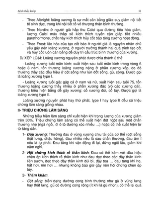 http://www.ebook.edu.vnBệnh thấp khớp 11
- Theo Albright: loãng xương là s m t cân b ng gi a suy gi m n i ti t
t sinh d c, trong khi n i ti t t v thư ng th n bình thư ng.
- Theo Nordin: ngư i già h p thu Calci qua đư ng tiêu hóa gi m,
lư ng Calci máu th p s kích thích tuy n c n giáp ti t nhi u
parathormone, ch t này kích thích h y c t bào tăng cư ng ho t đ ng.
- Theo Frost: lão hóa c a t o c t bào ngư i già là nguyên nhân ch
y u gây nên loãng xương, ngư i trư ng thành hai quá trình t o c t
và h y c t luôn cân b ng đ duy trì c u trúc bình thư ng c a xương.
D/ X P LO I: Loãng xương nguyên phát đư c chia thành 2 th :
- Loãng xương tu i mãn kinh: xu t hi n sau tu i mãn kinh trong vòng 6
ho c 8 năm, t n thương loãng xương n ng ph n xương x p, do đó
thư ng th y các d u hi u c t s ng như lún đ t s ng, gù, còng. Đư c g i
là loãng xương type I.
- Loãng xương tu i già: g p c nam và n , xu t hi n sau tu i 75, t n
thương loãng xương th y nhi u ph n xương đ c (v các xương dài),
thư ng bi u hi n b ng d gãy xương: c xương đùi, c tay. Đư c g i là
loãng xương type II.
Loãng xương nguyên phát hay th phát, type I hay type II đ u có tri u
ch ng lâm sàng gi ng nhau.
II- TRI U CH NG LÂM SÀNG
Nh ng bi u hi n lâm sàng ch xu t hi n khi tr ng lư ng c a xương gi m
trên 30%. Tri u ch ng lâm sàng có th xu t hi n đ t ng t sau m t ch n
thương nh (ngã ng i, đi ô tô đư ng xóc nhi u …) ho c có th xu t hi n t
t tăng d n.
1- Đau xương: Thư ng đau vùng xương ch u t i c a cơ th (c t s ng
th t lưng, ch u hông), đau nhi u n u là sau ch n thương, đau âm
n u là t phát. Đau tăng khi v n đ ng đi l i, đ ng ng i lâu, gi m khi
n m ngh .
2- H i ch ng kích thích r th n kinh: Đau có th kèm v i d u hi u
chèn ép kích thích r th n kinh như đau d c theo các dây th n kinh
liên sư n, d c theo dây th n kinh đùi bì, dây t a … đau tăng khi ho,
h t hơi, nín hơi … nhưng không bao gi gây nên h i ch ng chèn ép
t y.
3- Thăm khám:
- C t s ng: bi n d ng đư ng cong bình thư ng như gù vùng lưng
hay th t lưng, gù có đư ng cong r ng (ít khi là gù nh n), có th l i quá
 