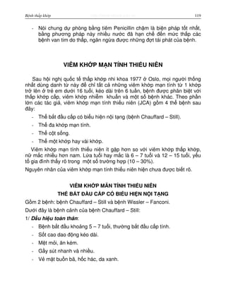 http://www.ebook.edu.vnBệnh thấp khớp 119
- Nói chung d phòng b ng tiêm Penicillin ch m là bi n pháp t t nh t,
b ng phương pháp này nhi u nư c đã h n ch đ n m c th p các
b nh van tim do th p, ngăn ng a đư c nh ng đ t tái phát c a b nh.
VIÊM KH P M N TÍNH THI U NIÊN
Sau h i ngh qu c t th p kh p nhi khoa 1977 Oslo, m i ngư i th ng
nh t dùng danh t này đ ch t t c nh ng viêm kh p m n tính t 1 kh p
tr lên tr em dư i 16 tu i, kéo dài trên 6 tu n, b nh đư c phân bi t v i
th p kh p c p, viêm kh p nhi m khu n và m t s b nh khác. Theo ph n
l n các tác gi , viêm kh p m n tính thi u niên (JCA) g m 4 th b nh sau
đây:
- Th b t đ u c p có bi u hi n n i t ng (b nh Chauffard – Still).
- Th đa kh p m n tính.
- Th c t s ng.
- Th m t kh p hay vài kh p.
Viêm kh p m n tính thi u niên ít g p hơn so v i viêm kh p th p kh p,
n m c nhi u hơn nam. L a tu i hay m c là 6 – 7 tu i và 12 – 15 tu i, y u
t gia đình th y rõ trong m t s trư ng h p (10 – 30%).
Nguyên nhân c a viêm kh p m n tính thi u niên hi n chưa đư c bi t rõ.
VIÊM KH P MÃN TÍNH THI U NIÊN
TH B T Đ U C P CÓ BI U HI N N I T NG
G m 2 b nh: b nh Chauffard – Still và b nh Wissler – Fanconi.
Dư i đây là b nh c nh c a b nh Chauffard – Still:
1/ D u hi u toàn thân:
- B nh b t đ u kho ng 5 – 7 tu i, thư ng b t đ u c p tính.
- S t cao dao đ ng kéo dài.
- M t m i, ăn kém.
- G y sút nhanh và nhi u.
- V m t bu n bã, h c hác, da xanh.
 
