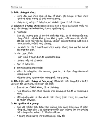 http://www.ebook.edu.vnBệnh thấp khớp 120
2/ Tri u ch ng kh p:
- Sưng đau các kh p nh : c tay, c chân, g i, khu u, ít th y kh p
ngón và háng, không có bi u hi n c t s ng.
- Kh p sưng, nóng, có th có nư c, da bên ngoài có th phù n .
3/ Bi u hi n ngoài kh p: B nh có bi u hi n ngoài da và khá nhi u n i
t ng, nên còn g i là th h th ng (forme systémique).
a- Ngoài da:
- Ban đ , thư ng g p và có tính ch t đ c hi u, đó là nh ng n t màu
h ng n i trên m t da, không đau, không ng a, xu t hi n nhi u vào lúc
s t cao trong ngày r i m t d n sau vài gi , ban đ thư ng xu t hi n
mình, các chi, nh t là lòng bàn tay.
- H t dư i da: n i quanh các kh p, c ng, không đau, có th m t đi
sau m t th i gian.
b- H ch, gan, lách:
- H ch to n i nách, b n, to v a không đau.
- Lách to m p mé b sư n.
- Gan có th hơi to.
c- Tim và các b ph n khác:
- Viêm các màng tim, nh t là màng ngoài tim, xác đ nh b ng siêu âm vì
lư ng nư c ít.
- M t s trư ng h p có viêm màng ph i, màng b ng.
4/ Ti n tri n, bi n ch ng và tiên lư ng: B nh ti n tri n t ng đ t, m i đ t
vài tu n đ n vài tháng, có 3 cách ti n tri n:
- Sau vài đ t r i kh i không đ l i di ch ng.
- Kéo dài nhi u năm, thưa d n r i kh i, nhưng có th đ l i di ch ng
kh p.
- M t s n ng d n r i ch t vì các bi n ch ng (bi n ch ng tim, suy th n
do nhi m amyloid).
5/ Xét nghi m và X quang:
- Các xét nghi m bi u hi n viêm dương tính, công th c máu có gi m
h ng c u, b ch c u. Các xét nghi m mi n d ch thư ng âm tính (kháng
th kháng nhân, t bào LE, Waaler – Rose).
- X quang ch p xương kh p không có gì thay đ i.
 