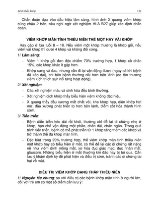 http://www.ebook.edu.vnBệnh thấp khớp 122
Ch n đoán d a vào d u hi u lâm sàng, hình nh X quang viêm kh p
cùng ch u 2 bên, n u nghi ng xét nghi m HLA B27 giúp xác đ nh ch n
đoán.
VIÊM KH P MÃN TÍNH THI U NIÊN TH M T HAY VÀI KH P
Hay g p l a tu i 8 – 10. N u viêm m t kh p thư ng là kh p g i, n u
viêm vài kh p thì dư i 4 kh p và không đ i x ng.
1/ Lâm sàng:
- Viêm 1 kh p g i đơn đ c chi m 70% trư ng h p, 1 kh p c chân
15%, các kh p khác ít g p hơn.
- Kh p sưng và đau, nhưng v n đi l i v n đ ng đư c (ngay c khi b nh
đã kéo dài), chi bên b nh thư ng dài hơn bên lành (do t n thương
viêm kích thích s n n i tăng ho t đ ng).
2/ Xét nghi m:
- Các xét nghi m máu và sinh hóa đ u bình thư ng.
- Xét nghi m d ch kh p th y bi u hi n viêm không đ c hi u.
- X quang th y đ u xương m t ch t vôi, khe kh p h p, di n kh p hơi
m , đ u xương phát tri n to hơn bên lành, đi m c t hóa thành hình
s m.
3/ Ti n tri n:
- B nh di n bi n kéo dài r i kh i, thư ng ch đ l i di ch ng nh
kh p, h n ch v n đ ng m t ph n, chân dài, chân ng n. Trong quá
trình ti n tri n, b nh có th phát tri n t 1 kh p tăng thêm các kh p và
tr thành th đa kh p mãn tính.
- Đ c bi t trong 20% trư ng h p, th viêm kh p mãn tính thi u niên
m t kh p hay có bi u hi n m t, có th đ l i các di ch ng r t n ng
n như viêm dính m ng m t, xơ hóa đ c giác m c, đ c nhân m t,
glaucom. Nh ng bi u hi n m t thư ng kín đáo hay b b qua. C n
lưu ý khám đ nh kỳ đ phát hi n và đi u tr s m, tránh các di ch ng tai
h i v m t.
ĐI U TR VIÊM KH P D NG TH P THI U NIÊN
1/ Nguyên t c chung: so v i đi u tr các b nh kh p mãn tính ngư i l n,
đ i v i tr em có m t s đi m c n lưu ý:
 