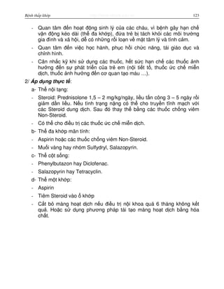 http://www.ebook.edu.vnBệnh thấp khớp 123
- Quan tâm đ n ho t đ ng sinh lý c a các cháu, vì b nh gây h n ch
v n đ ng kéo dài (th đa kh p), đ a tr b tách kh i các môi trư ng
gia đình và xã h i, d có nh ng r i lo n v m t tâm lý và tình c m.
- Quan tâm đ n vi c h c hành, ph c h i ch c năng, tái giáo d c và
ch nh hình.
- Cân nh c k khi s d ng các thu c, h t s c h n ch các thu c nh
hư ng đ n s phát tri n c a tr em (n i ti t t , thu c c ch mi n
d ch, thu c nh hư ng đ n cơ quan t o máu …).
2/ Áp d ng th c t :
a- Th n i t ng:
- Steroid: Prednisolone 1,5 – 2 mg/kg/ngày, li u t n công 3 – 5 ngày r i
gi m d n li u. N u tình tr ng n ng có th cho truy n tĩnh m ch v i
các Steroid dung d ch. Sau đó thay th b ng các thu c ch ng viêm
Non-Steroid.
- Có th cho đi u tr các thu c c ch mi n d ch.
b- Th đa kh p mãn tính:
- Aspirin ho c các thu c ch ng viêm Non-Steroid.
- Mu i vàng hay nhóm Sulfydryl, Salazopyrin.
c- Th c t s ng:
- Phenylbutazon hay Diclofenac.
- Salazopyrin hay Tetracyclin.
d- Th m t kh p:
- Aspirin
- Tiêm Steroid vào kh p
- C t b màng ho t d ch n u đi u tr n i khoa quá 6 tháng không k t
qu . Ho c s d ng phương pháp tái t o màng ho t d ch b ng hóa
ch t.
 