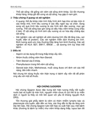 http://www.ebook.edu.vnBệnh thấp khớp 126
- Th c t s ng: r t gi ng v i viêm c t s ng dính kh p. Có t n thương
kh p háng, kh p g i đ i x ng và c t s ng, hay g p nam gi i.
2/ Tri u ch ng X quang và xét nghi m:
- X quang: th đa kh p mãn tính th y hình nh h p khe và bào mòn
các kh p nh , hình tiêu xương các đ u ngón tay và chân. Song
song v i quá trình tiêu xương là các hình nh đ c xương, m c gai
xương. Th c t s ng bao gi cũng có d u hi u viêm kh p cùng ch u
2 bên. c t s ng có hình nh c u xương và xơ hóa dây ch ng d c
c t s ng.
- Xét nghi m: các xét nghi m v viêm dương tính (t c đ l ng máu, s i
huy t, đi n di protein). Các xét nghi m mi n d ch thư ng âm tính.
Đ nh lư ng acid uric máu thư ng th y tăng hơn bình thư ng. Các xét
nghi m v HLA: B27, BW17, BW38 … s dương tính tùy theo th
b nh.
3/ Đi u tr :
- Aspirin có tác d ng t t trong th p kh p v y n n.
- Nhóm thu c ch ng viêm Non-Steroid.
- Tiêm Steroid vào kh p.
- Phenylbutazon trong th viêm c t s ng.
- Steroid toàn thân, Methotrexat, mu i vàng đư c ch đ nh v i các th
n ng, ti n tri n nhanh.
Nói chung khi dùng thu c nên th n tr ng vì b nh v y n n r t d ph n
ng x u v i m t s thu c.
H I CH NG SJOGREN
H i ch ng Sjogren đư c đ c trưng b i hi n tư ng thi u ti t tuy n
nư c b t và tuy n l mãn tính, nguyên nhân chưa rõ (có th là t mi n
d ch vì ngư i ta th y có m i liên quan v i y u t kháng nguyên HLA
DR3).
T n thương gi i ph u b nh là viêm có thâm nhi m lympho bào và
plasmocyte c a tuy n, d n đ n xơ hóa, các ng d n b l p do tăng sinh
l p liên bào. H i ch ng Sjogren luôn k t h p và xu t hi n sau m t b nh
khác (thư ng là b nh t mi n) như viêm kh p d ng th p, lupus ban đ
 