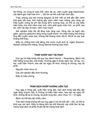 http://www.ebook.edu.vnBệnh thấp khớp 127
h th ng, xơ c ng bì toàn th , viêm đa cơ, viêm tuy n giáp Hashimoto,
các b nh gan m t mãn tính … đôi khi có th xu t hi n đơn đ c.
Tri u ch ng c a h i ch ng Sjogren là khô m t có th d n đ n viêm
khô giác k t m c, khô mi ng gây viêm niêm m c mi ng, sâu răng, s
th y tuy n mang tai phì đ i trong 50% trư ng h p, có th có các bi u
hi n khác như khô niêm m c mũi, viêm ph qu n mãn tính, xơ ph i, teo
da, viêm d dày vô toan, viêm mao m ch.
Xét nghi m th y t c đ l ng máu tăng cao, h ng c u và b ch c u
gi m, gamma globuline tăng trong huy t thanh, tìm th y kháng th kháng
ng d n tuy n nư c b t, kháng th kháng nhân SS.A, SS.B và các lo i
kháng th khác.
Đi u tr : ch ng khô m t b ng nh nư c mu i sinh lý, ng m Glycerin,
Gelatin ch ng khô mi ng. Dùng Steroid đư ng toàn thân.
TH P KH P HAY TÁI PHÁT
Còn g i là th p kh p h i quy hay b nh Hench – Rosenberg. B nh th
hi n b ng sưng đau m t kh p, thư ng g p kh p ngón tay, c tay, mu
tay, xu t hi n nhanh, kéo dài vài ngày r i kh i, không di ch ng, hay tái
phát.
Nguyên nhân chưa rõ.
Các xét nghi m đ u bình thư ng.
Đi u tr tri u ch ng.
TRÀN D CH KH P KHÔNG LIÊN T C
Hay g p kh p g i, xu t hi n t ng đ t, tràn d ch kh p b t đ u đ t
ng t tăng nhanh, đau ít, không có bi u hi n viêm, kéo dài vài ngày r i
kh i, không đ l i di ch ng, tái phát t ng đ t, cách nhau 10 – 15 ngày.
B nh có th kéo dài nhi u năm.
Tràn d ch kh p không liên t c hay g p n tr tu i (20 – 25), có th t
kh i sau vài năm. Đi u tr b ng tiêm t i ch Steroid, các ch t làm tái t o
màng ho t d ch và ph u thu t c t b màng ho t d ch.
 