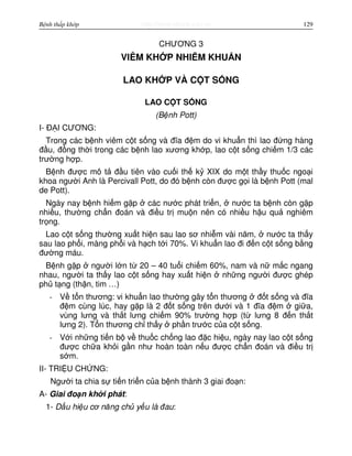 http://www.ebook.edu.vnBệnh thấp khớp 129
CHƯƠNG 3
VIÊM KH P NHI M KHU N
LAO KH P VÀ C T S NG
LAO C T S NG
(B nh Pott)
I- Đ I CƯƠNG:
Trong các b nh viêm c t s ng và đĩa đ m do vi khu n thì lao đ ng hàng
đ u, đ ng th i trong các b nh lao xương kh p, lao c t s ng chi m 1/3 các
trư ng h p.
B nh đư c mô t đ u tiên vào cu i th k XIX do m t th y thu c ngo i
khoa ngư i Anh là Percivall Pott, do đó b nh còn đư c g i là b nh Pott (mal
de Pott).
Ngày nay b nh hi m g p các nư c phát tri n, nư c ta b nh còn g p
nhi u, thư ng ch n đoán và đi u tr mu n nên có nhi u h u qu nghiêm
tr ng.
Lao c t s ng thư ng xu t hi n sau lao sơ nhi m vài năm, nư c ta th y
sau lao ph i, màng ph i và h ch t i 70%. Vi khu n lao đi đ n c t s ng b ng
đư ng máu.
B nh g p ngư i l n t 20 – 40 tu i chi m 60%, nam và n m c ngang
nhau, ngư i ta th y lao c t s ng hay xu t hi n nh ng ngư i đư c ghép
ph t ng (th n, tim …)
- V t n thương: vi khu n lao thư ng gây t n thương đ t s ng và đĩa
đ m cùng lúc, hay g p là 2 đ t s ng trên dư i và 1 đĩa đ m gi a,
vùng lưng và th t lưng chi m 90% trư ng h p (t lưng 8 đ n th t
lưng 2). T n thương ch th y ph n trư c c a c t s ng.
- V i nh ng ti n b v thu c ch ng lao đ c hi u, ngày nay lao c t s ng
đư c ch a kh i g n như hoàn toàn n u đư c ch n đoán và đi u tr
s m.
II- TRI U CH NG:
Ngư i ta chia s ti n tri n c a b nh thành 3 giai đo n:
A- Giai đo n kh i phát:
1- D u hi u cơ năng ch y u là đau:
 