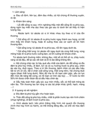 http://www.ebook.edu.vnBệnh thấp khớp 131
1- Lâm sàng:
a- Đau c đ nh, liên t c, đêm đau nhi u, có h i ch ng r thư ng xuyên,
rõ r t.
b- Khám lâm sàng:
- L i đ t s ng ra sau: nhìn nghiêng th y m t đ t s ng l i ra phía sau,
dùng ngón tay mi t nh d c theo các gai sau t dư i lên s th y rõ hi n
tư ng này.
- Abcès l nh: túi abcès có v trí khác nhau tùy theo v trí c a t n
thương.
* C t s ng c : túi abcès đi ra phía trư c ngay thành sau h ng, có th
nhìn th y khi khám h ng, ho c đi xu ng theo các cơ c nh c t i hõm
thư ng đòn.
* C t s ng lưng: túi abcès đi ra phía sau, n i lên ngay dư i da.
* C t s ng th t lưng: túi abcès n i ngay dư i da vùng th t lưng, vùng
mông ho c đi ra phía trư c xu ng b n, có khi xu ng t i khoeo chân.
Túi abcès l nh thư ng m m, không đau, m t s có th v ra, ch y nư c
vàng và bã đ u, đ l i các v t loét và l rò dai d ng không li n.
c- H i ch ng chèn ép: là h u qu x u nh t c a b nh, do đ t s ng và đĩa
đ m b phá h y nhi u, di l ch, lún và có xu hư ng trư t ra phía sau, chèn
ép vào t y, đuôi ng a. Theo v trí t n thương, b nh nhân có các d u hi u
li t t chi ( c ), li t 2 chân (c t s ng lưng, th t lưng trên), h i ch ng đuôi
ng a (đo n th t lưng dư i). M c đ nh t r i lo n c m giác, y u cơ l c
đ n m c đ n ng li t c ng, có r i lo n cơ tròn (ép t y) …. nư c ta trên
50% khi đư c ch n đoán đã có d u hi u chèn ép.
d- D u hi u toàn thân: g y sút, suy mòn nhi u, s t, có th loét mông do
n m lâu. T n thương lao lan r ng ra các b ph n khác (ph i, h ch, màng
…)
2- X quang và xét nghi m:
a- Đĩa đ m b phá h y g n như hoàn toàn.
b- Thân đ t s ng b phá h y nhi u, nh t là ph n trư c t o nên hình chêm
(ch p nghiêng), di l ch trư t ra phía sau.
c- Hình abcès l nh: trên phim th ng th y hình m quanh t n thương
(hình thoi hay hình c hành), có th không đ ng đ u, có ch vôi hóa đ m
hơn.
 