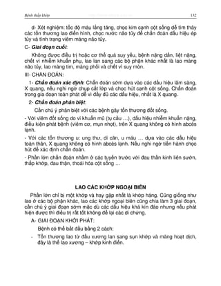 http://www.ebook.edu.vnBệnh thấp khớp 132
d- Xét nghi m: t c đ máu l ng tăng, ch c kim c nh c t s ng d tìm thây
các t n thương lao đi n hình, ch c nư c não t y đ ch n đoán d u hi u ép
t y và tình tr ng viêm màng não t y.
C- Giai đo n cu i:
Không đư c đi u tr ho c cơ th quá suy y u, b nh n ng d n, li t n ng,
ch t vì nhi m khu n ph , lao lan sang các b ph n khác nh t là lao màng
não t y, lao màng tim, màng ph i và ch t vì suy mòn.
III- CH N ĐOÁN:
1- Ch n đoán xác đ nh: Ch n đoán s m d a vào các d u hi u lâm sàng,
X quang, n u nghi ng ch p c t l p và ch c hút c nh c t s ng. Ch n đoán
trong gia đo n toàn phát d vì đ y đ các d u hi u, nh t là X quang.
2- Ch n đoán phân bi t:
C n chú ý phân bi t v i các b nh gây t n thương đ t s ng.
- V i viêm đ t s ng do vi khu n m (t c u …), d u hi u nhi m khu n n ng,
đi u ki n phát b nh (viêm cơ, m n nh t), trên X quang không có hình abcès
l nh.
- V i các t n thương u: ung thư, di căn, u máu … d a vào các d u hi u
toàn thân, X quang không có hình abcès l nh. N u nghi ng ti n hành ch c
hút đ xác đ nh ch n đoán.
- Ph n l n ch n đoán nh m các tuy n trư c v i đau th n kinh liên sư n,
th p kh p, đau th n, thoái hóa c t s ng …
LAO CÁC KH P NGO I BIÊN
Ph n l n ch b m t kh p và hay g p nh t là kh p háng. Cũng gi ng như
lao các b ph n khác, lao các kh p ngo i biên cũng chia làm 3 giai đo n,
c n chú ý giai đo n s m m c dù các d u hi u khá kín đáo nhưng n u phát
hi n đư c thì đi u tr r t t t không đ l i các di ch ng.
A- GIAI ĐO N KH I PHÁT:
B nh có th b t đ u b ng 2 cách:
- T n thương lao t đ u xương lan sang s n kh p và màng ho t d ch,
đây là th lao xương – kh p kinh đi n.
 