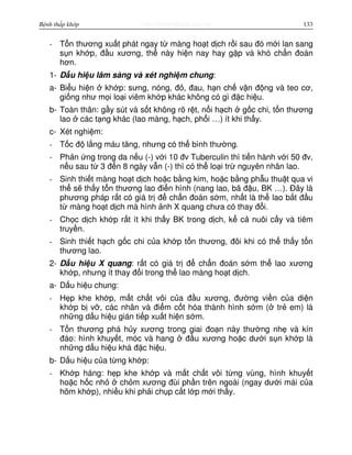 http://www.ebook.edu.vnBệnh thấp khớp 133
- T n thương xu t phát ngay t màng ho t d ch r i sau đó m i lan sang
s n kh p, đ u xương, th này hi n nay hay g p và khó ch n đoán
hơn.
1- D u hi u lâm sàng và xét nghi m chung:
a- Bi u hi n kh p: sưng, nóng, đ , đau, h n ch v n đ ng và teo cơ,
gi ng như m i lo i viêm kh p khác không có gì đ c hi u.
b- Toàn thân: g y sút và s t không rõ r t, n i h ch g c chi, t n thương
lao các t ng khác (lao màng, h ch, ph i …) ít khi th y.
c- Xét nghi m:
- T c đ l ng máu tăng, nhưng có th bình thư ng.
- Ph n ng trong da n u (-) v i 10 đv Tuberculin thì ti n hành v i 50 đv,
n u sau t 3 đ n 8 ngày v n (-) thì có th lo i tr nguyên nhân lao.
- Sinh thi t màng ho t d ch ho c b ng kim, ho c b ng ph u thu t qua vi
th s th y t n thương lao đi n hình (nang lao, bã đ u, BK …). Đây là
phương pháp r t có giá tr đ ch n đoán s m, nh t là th lao b t đ u
t màng ho t d ch mà hình nh X quang chưa có thay đ i.
- Ch c d ch kh p r t ít khi th y BK trong d ch, k c nuôi c y và tiêm
truy n.
- Sinh thi t h ch g c chi c a kh p t n thương, đôi khi có th th y t n
thương lao.
2- D u hi u X quang: r t có giá tr đ ch n đoán s m th lao xương
kh p, nhưng ít thay đ i trong th lao màng ho t d ch.
a- D u hi u chung:
- H p khe kh p, m t ch t vôi c a đ u xương, đư ng vi n c a di n
kh p b v , các nhân và đi m c t hóa thành hình s m ( tr em) là
nh ng d u hi u gián ti p xu t hi n s m.
- T n thương phá h y xương trong giai đo n này thư ng nh và kín
đáo: hình khuy t, móc và hang đ u xương ho c dư i s n kh p là
nh ng d u hi u khá đ c hi u.
b- D u hi u c a t ng kh p:
- Kh p háng: h p khe kh p và m t ch t vôi t ng vùng, hình khuy t
ho c h c nh ch m xương đùi ph n trên ngoài (ngay dư i mái c a
hõm kh p), nhi u khi ph i ch p c t l p m i th y.
 