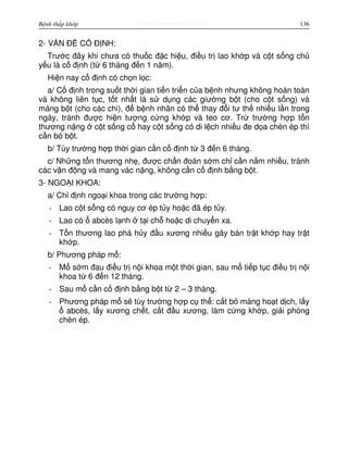 http://www.ebook.edu.vnBệnh thấp khớp 136
2- V N Đ C Đ NH:
Trư c đây khi chưa có thu c đ c hi u, đi u tr lao kh p và c t s ng ch
y u là c đ nh (t 6 tháng đ n 1 năm).
Hi n nay c đ nh có ch n l c:
a/ C đ nh trong su t th i gian ti n tri n c a b nh nhưng không hoàn toàn
và không liên t c, t t nh t là s d ng các giư ng b t (cho c t s ng) và
máng b t (cho các chi), đ b nh nhân có th thay đ i tư th nhi u l n trong
ngày, tránh đư c hi n tư ng c ng kh p và teo cơ. Tr trư ng h p t n
thương n ng c t s ng c hay c t s ng có di l ch nhi u đe d a chèn ép thì
c n bó b t.
b/ Tùy trư ng h p th i gian c n c đ nh t 3 đ n 6 tháng.
c/ Nh ng t n thương nh , đư c ch n đoán s m ch c n n m nhi u, tránh
các v n đ ng và mang vác n ng, không c n c đ nh b ng b t.
3- NGO I KHOA:
a/ Ch đ nh ngo i khoa trong các trư ng h p:
- Lao c t s ng có nguy cơ ép t y ho c đã ép t y.
- Lao có abcès l nh t i ch ho c di chuy n xa.
- T n thương lao phá h y đ u xương nhi u gây bán tr t kh p hay tr t
kh p.
b/ Phương pháp m :
- M s m đau đi u tr n i khoa m t th i gian, sau m ti p t c đi u tr n i
khoa t 6 đ n 12 tháng.
- Sau m c n c đ nh b ng b t t 2 – 3 tháng.
- Phương pháp m s tùy trư ng h p c th : c t b màng ho t d ch, l y
abcès, l y xương ch t, c t đ u xương, làm c ng kh p, gi i phóng
chèn ép.
 