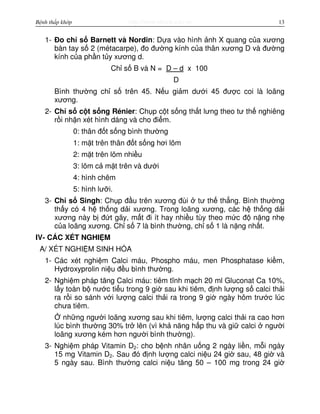 http://www.ebook.edu.vnBệnh thấp khớp 13
1- Đo ch s Barnett và Nordin: D a vào hình nh X quang c a xương
bàn tay s 2 (métacarpe), đo đư ng kính c a thân xương D và đư ng
kính c a ph n t y xương d.
Ch s B và N = D – d x 100
D
Bình thư ng ch s trên 45. N u gi m dư i 45 đư c coi là loãng
xương.
2- Ch s c t s ng Rénier: Ch p c t s ng th t lưng theo tư th nghiêng
r i nh n xét hình dáng và cho đi m.
0: thân đ t s ng bình thư ng
1: m t trên thân đ t s ng hơi lõm
2: m t trên lõm nhi u
3: lõm c m t trên và dư i
4: hình chêm
5: hình lư i.
3- Ch s Singh: Ch p đ u trên xương đùi tư th th ng. Bình thư ng
th y có 4 h th ng d i xương. Trong loãng xương, các h th ng d i
xương này b đ t gãy, m t đi ít hay nhi u tùy theo m c đ n ng nh
c a loãng xương. Ch s 7 là bình thư ng, ch s 1 là n ng nh t.
IV- CÁC XÉT NGHI M
A/ XÉT NGHI M SINH HÓA
1- Các xét nghi m Calci máu, Phospho máu, men Phosphatase ki m,
Hydroxyprolin ni u đ u bình thư ng.
2- Nghi m pháp tăng Calci máu: tiêm tĩnh m ch 20 ml Gluconat Ca 10%,
l y toàn b nư c ti u trong 9 gi sau khi tiêm, đ nh lư ng s calci th i
ra r i so sánh v i lư ng calci th i ra trong 9 gi ngày hôm trư c lúc
chưa tiêm.
nh ng ngư i loãng xương sau khi tiêm, lư ng calci th i ra cao hơn
lúc bình thư ng 30% tr lên (vì kh năng h p thu và gi calci ngư i
loãng xương kém hơn ngư i bình thư ng).
3- Nghi m pháp Vitamin D2: cho b nh nhân u ng 2 ngày li n, m i ngày
15 mg Vitamin D2. Sau đó đ nh lư ng calci ni u 24 gi sau, 48 gi và
5 ngày sau. Bình thư ng calci ni u tăng 50 – 100 mg trong 24 gi
 